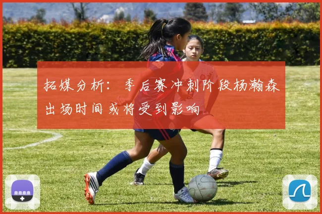 拓媒分析：季后赛冲刺阶段杨瀚森出场时间或将受到影响