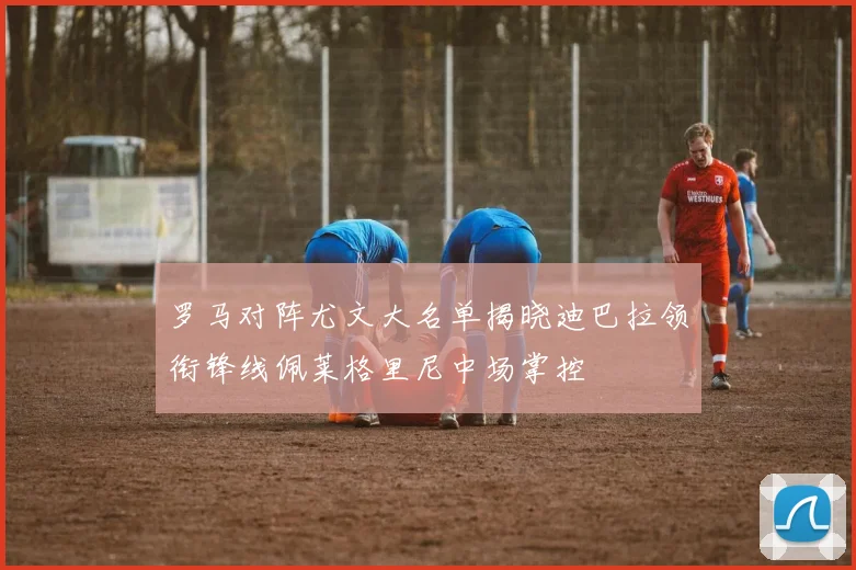 罗马对阵尤文大名单揭晓迪巴拉领衔锋线佩莱格里尼中场掌控