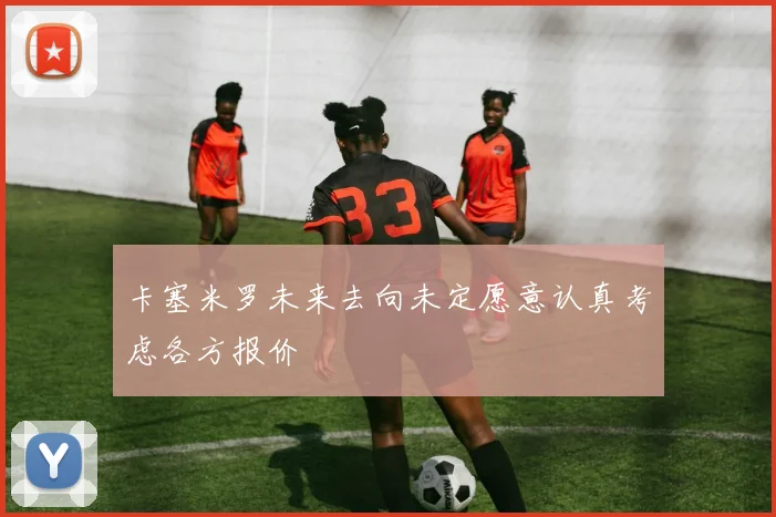 卡塞米罗未来去向未定愿意认真考虑各方报价