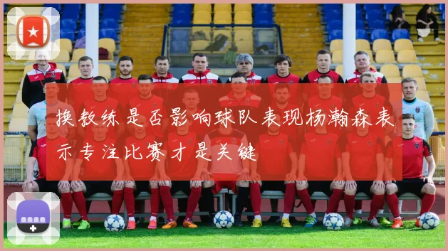 换教练是否影响球队表现杨瀚森表示专注比赛才是关键