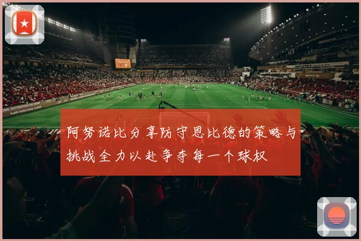 阿努诺比分享防守恩比德的策略与挑战全力以赴争夺每一个球权