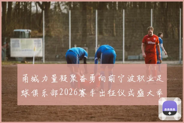 甬城力量凝聚奋勇向前宁波职业足球俱乐部2026赛季出征仪式盛大举行