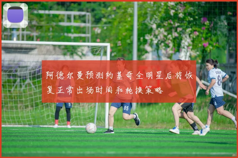 阿德尔曼预测约基奇全明星后将恢复正常出场时间和轮换策略