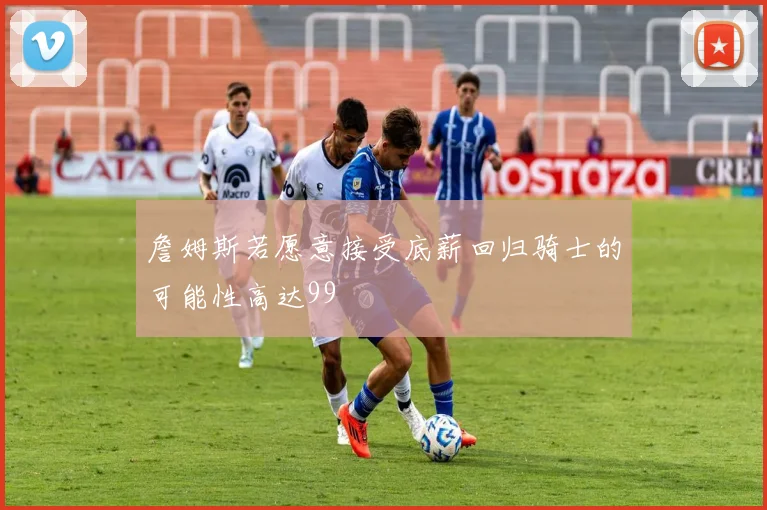 詹姆斯若愿意接受底薪回归骑士的可能性高达99