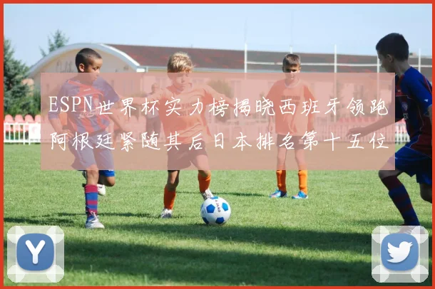 ESPN世界杯实力榜揭晓西班牙领跑阿根廷紧随其后日本排名第十五位