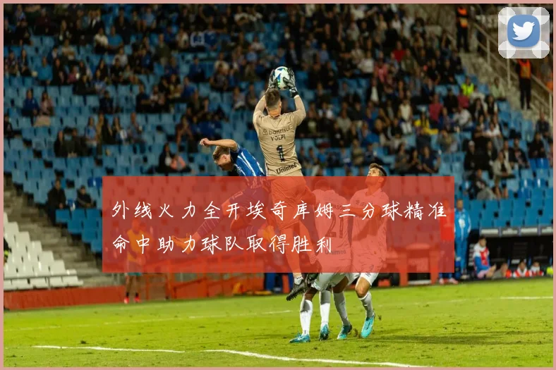外线火力全开埃奇库姆三分球精准命中助力球队取得胜利