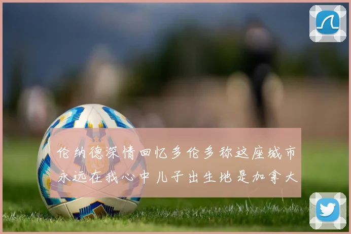 伦纳德深情回忆多伦多称这座城市永远在我心中儿子出生地是加拿大