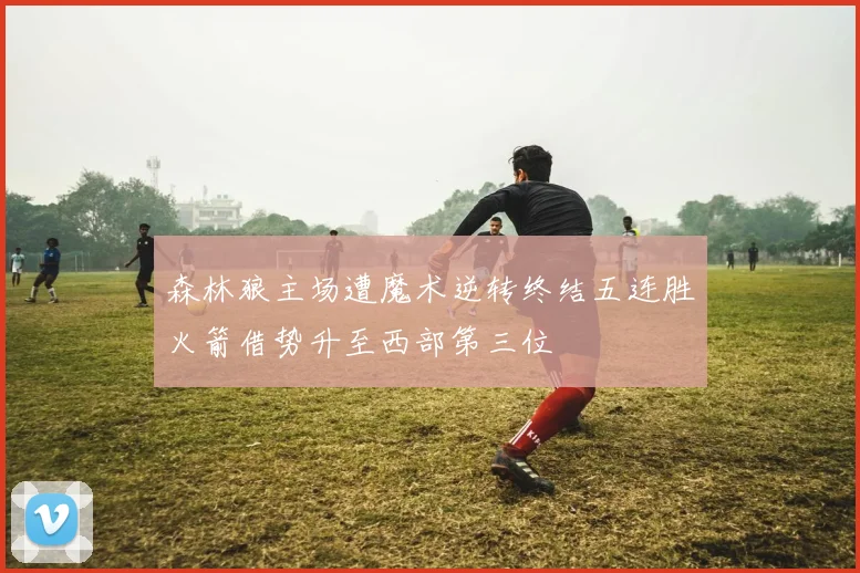 森林狼主场遭魔术逆转终结五连胜火箭借势升至西部第三位