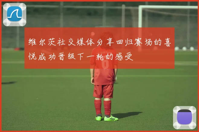 维尔茨社交媒体分享回归赛场的喜悦成功晋级下一轮的感受