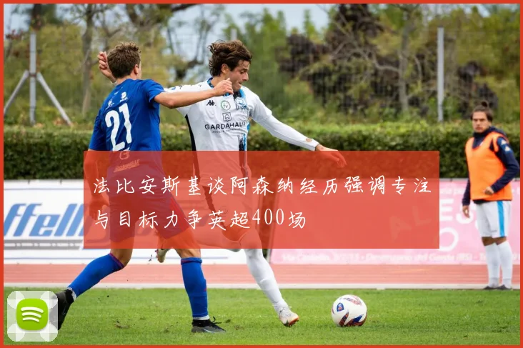 法比安斯基谈阿森纳经历强调专注与目标力争英超400场