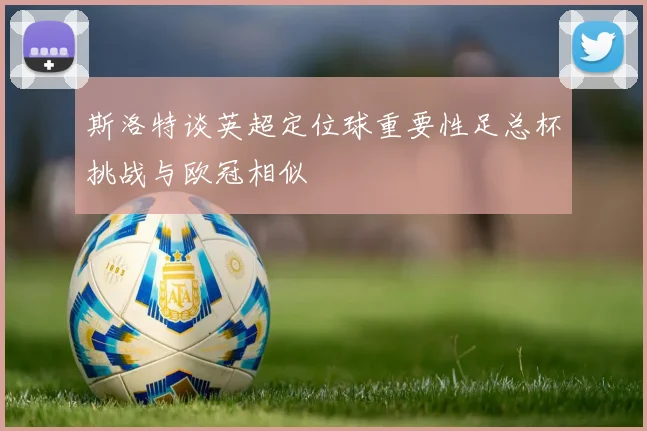 斯洛特谈英超定位球重要性足总杯挑战与欧冠相似