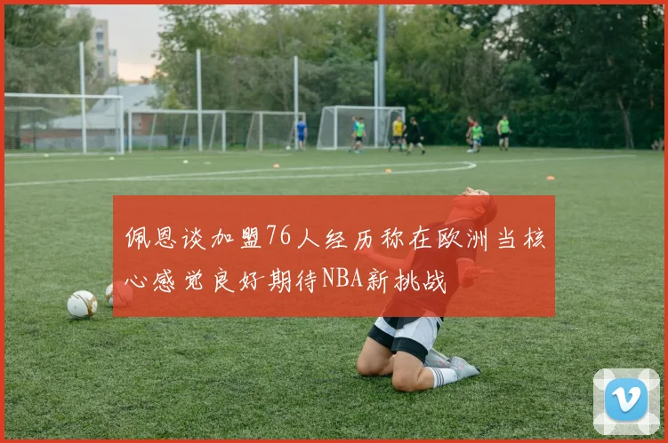 佩恩谈加盟76人经历称在欧洲当核心感觉良好期待NBA新挑战