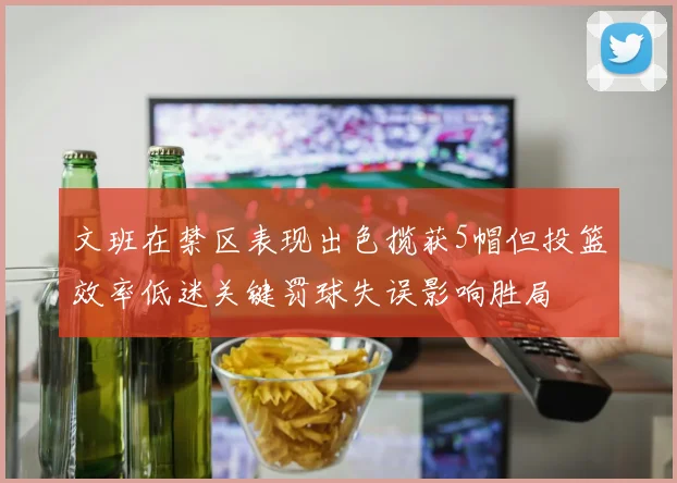 文班在禁区表现出色揽获5帽但投篮效率低迷关键罚球失误影响胜局