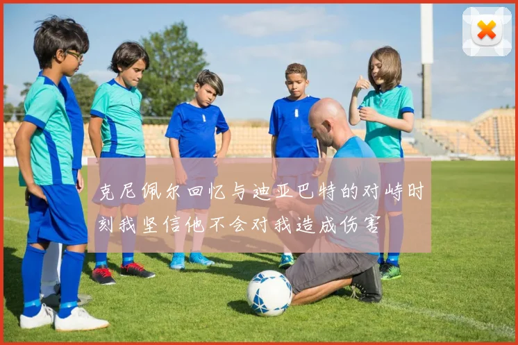 克尼佩尔回忆与迪亚巴特的对峙时刻我坚信他不会对我造成伤害