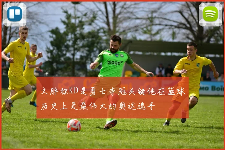文胖称KD是勇士夺冠关键他在篮球历史上是最伟大的奥运选手