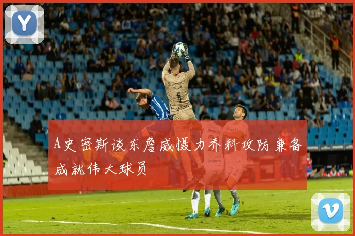 A史密斯谈东詹威慑力乔科攻防兼备成就伟大球员