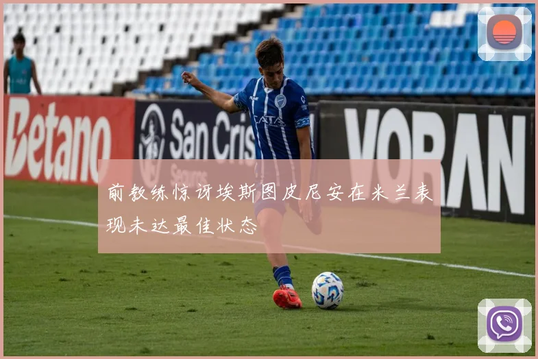 前教练惊讶埃斯图皮尼安在米兰表现未达最佳状态